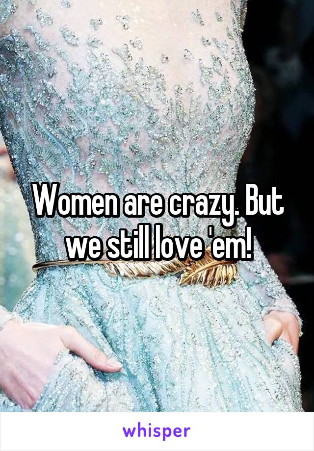 Women are crazy. But we still love 'em!