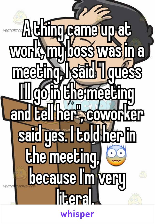 A thing came up at work, my boss was in a meeting, I said "I guess I'll go in the meeting and tell her", coworker said yes. I told her in the meeting, 😨 because I'm very literal. 