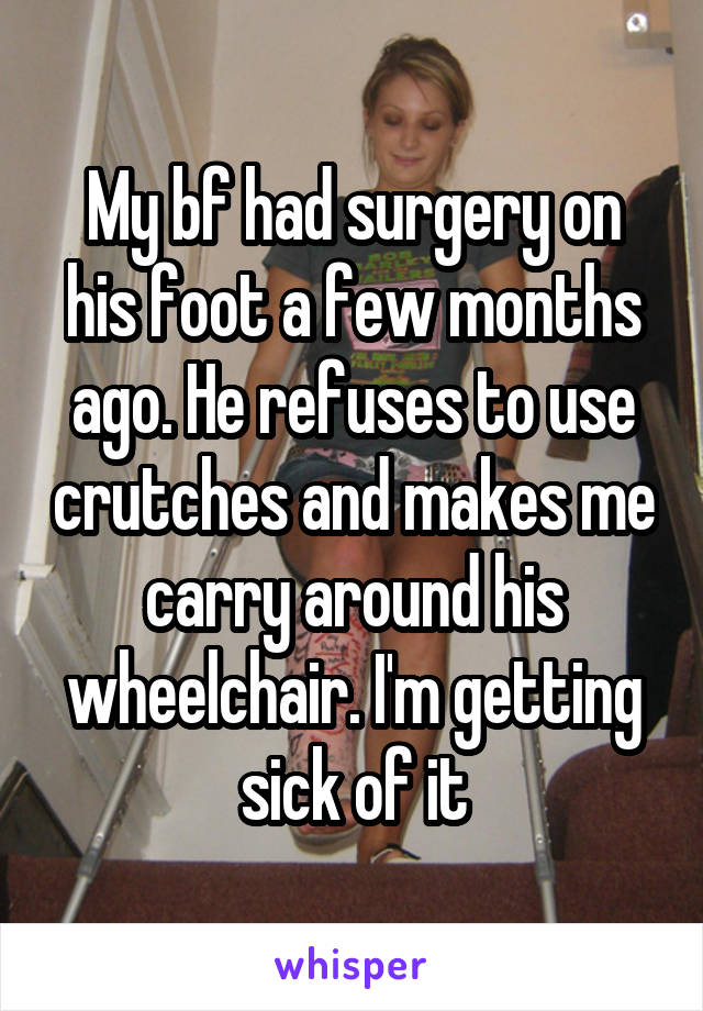 My bf had surgery on his foot a few months ago. He refuses to use crutches and makes me carry around his wheelchair. I'm getting sick of it