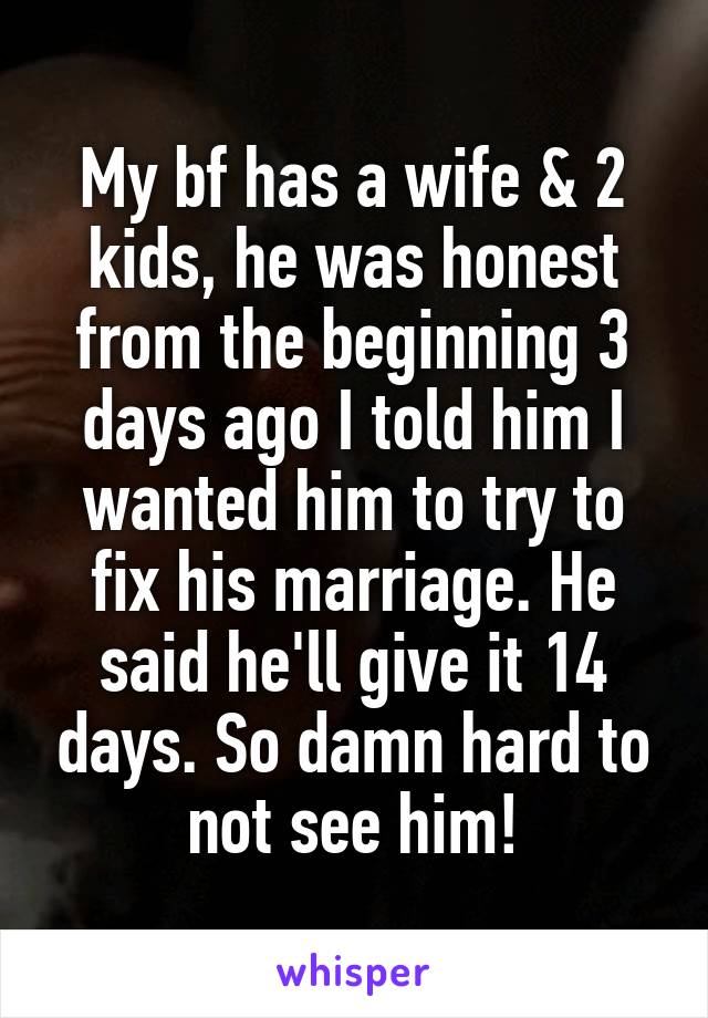 My bf has a wife & 2 kids, he was honest from the beginning 3 days ago I told him I wanted him to try to fix his marriage. He said he'll give it 14 days. So damn hard to not see him!