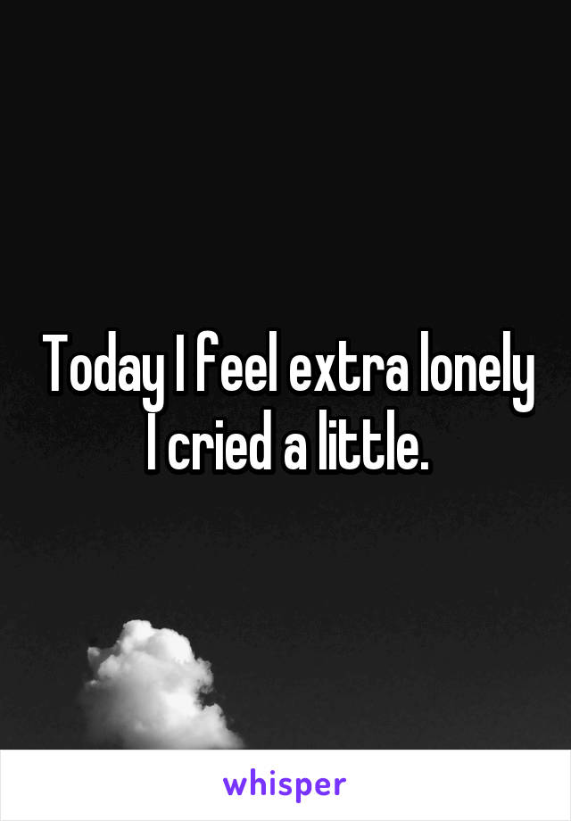 Today I feel extra lonely
I cried a little.
