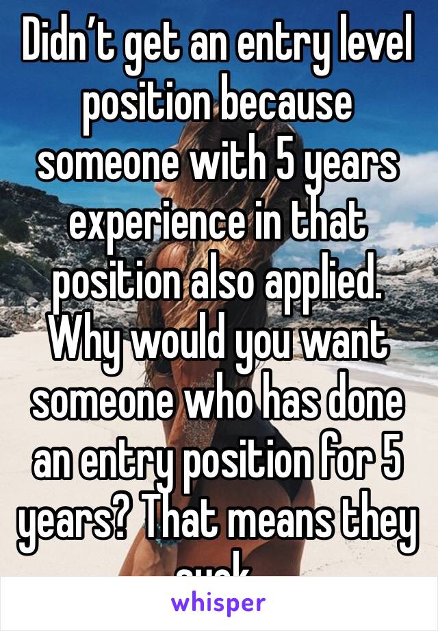 Didn’t get an entry level position because someone with 5 years experience in that position also applied.  Why would you want someone who has done an entry position for 5 years? That means they suck.