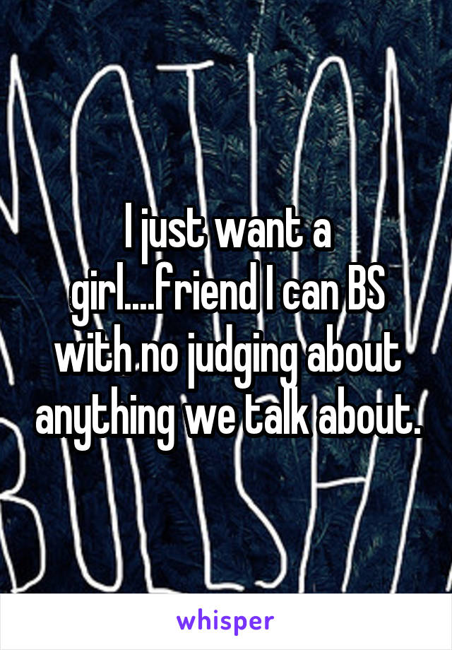 I just want a girl....friend I can BS with no judging about anything we talk about.