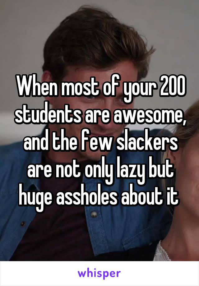 When most of your 200 students are awesome, and the few slackers are not only lazy but huge assholes about it 