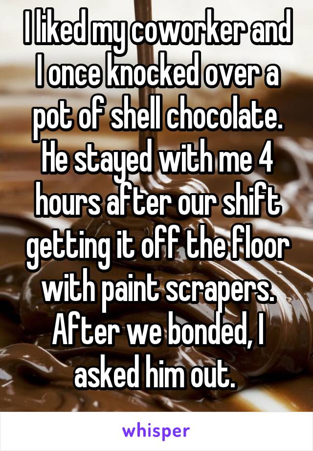 I liked my coworker and I once knocked over a pot of shell chocolate. He stayed with me 4 hours after our shift getting it off the floor with paint scrapers. After we bonded, I asked him out. 
