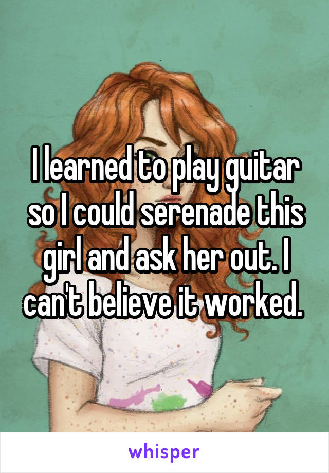 I learned to play guitar so I could serenade this girl and ask her out. I can't believe it worked. 