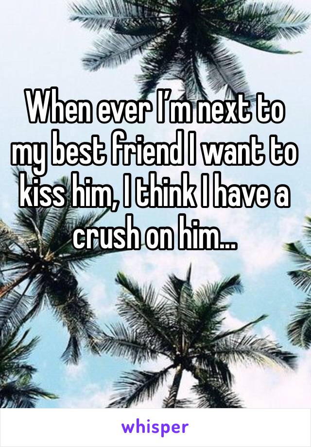When ever I’m next to my best friend I want to kiss him, I think I have a crush on him...