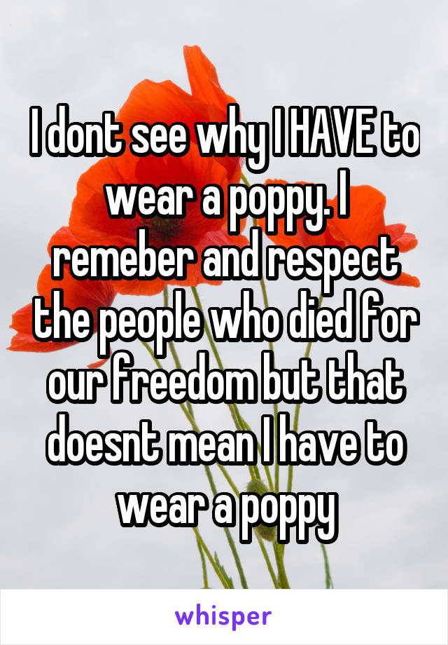 I dont see why I HAVE to wear a poppy. I remeber and respect the people who died for our freedom but that doesnt mean I have to wear a poppy