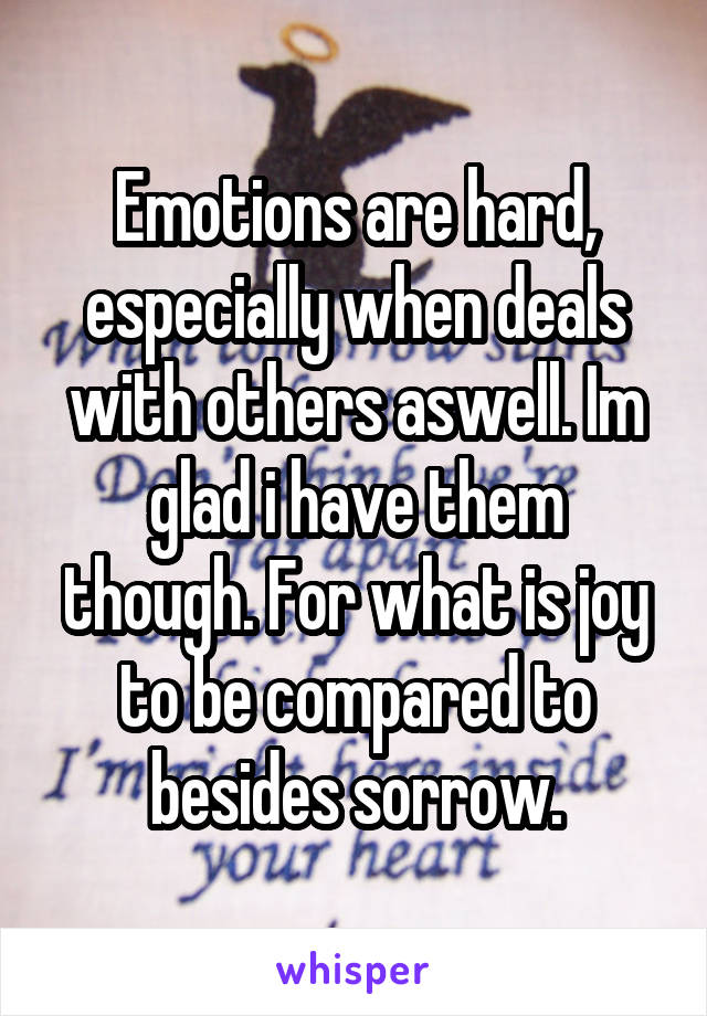 Emotions are hard, especially when deals with others aswell. Im glad i have them though. For what is joy to be compared to besides sorrow.