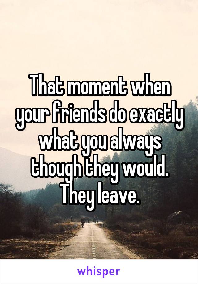 That moment when your friends do exactly what you always though they would. They leave.