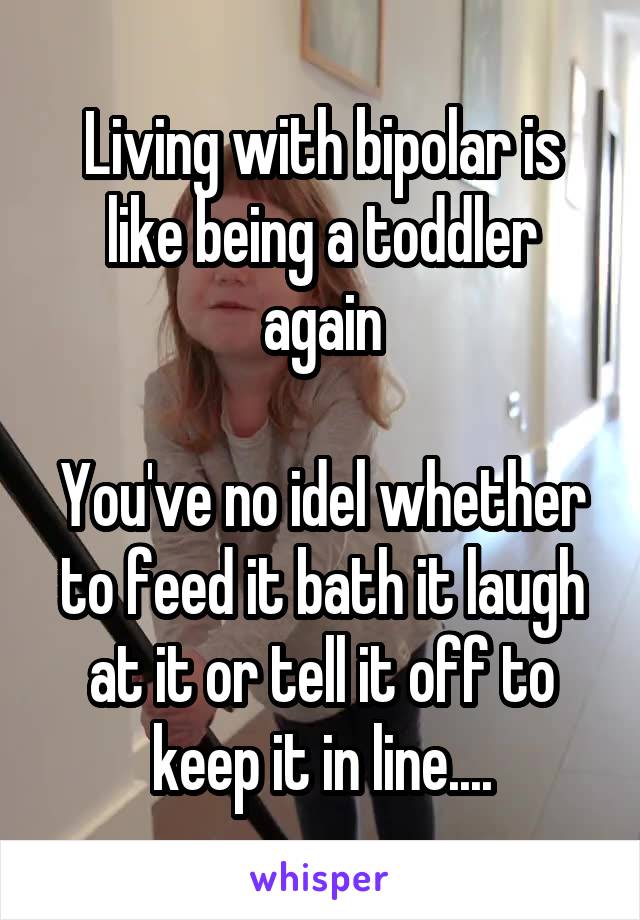 Living with bipolar is like being a toddler again

You've no idel whether to feed it bath it laugh at it or tell it off to keep it in line....