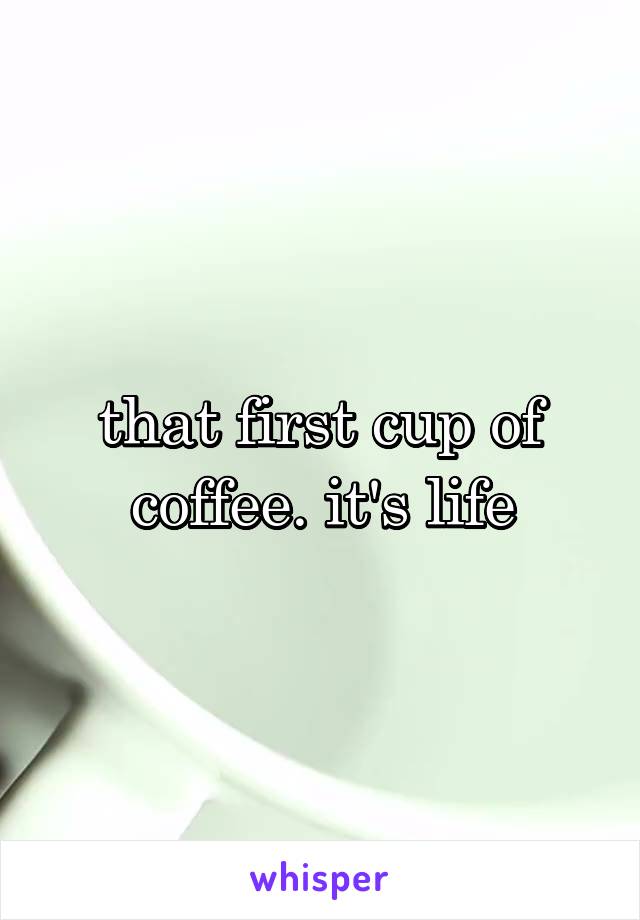that first cup of coffee. it's life