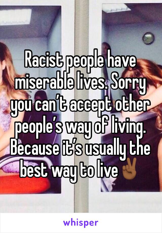 Racist people have miserable lives. Sorry you can’t accept other people’s way of living. Because it’s usually the best way to live✌🏾