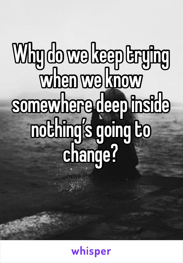 Why do we keep trying when we know somewhere deep inside nothing’s going to change?