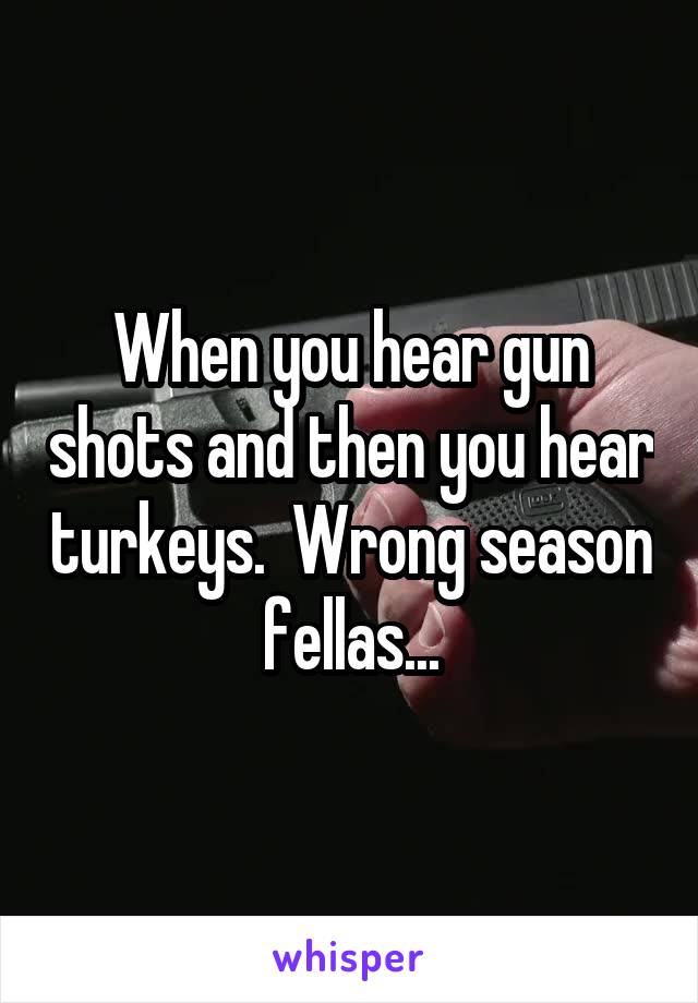 When you hear gun shots and then you hear turkeys.  Wrong season fellas...