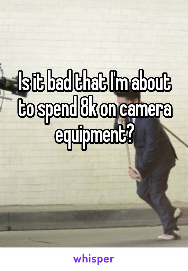 Is it bad that I'm about to spend 8k on camera equipment?

