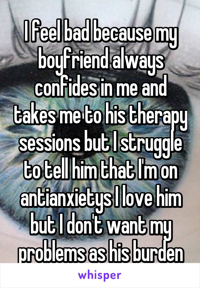I feel bad because my boyfriend always confides in me and takes me to his therapy sessions but I struggle to tell him that I'm on antianxietys I love him but I don't want my problems as his burden