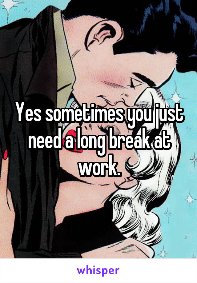 Yes sometimes you just need a long break at work.