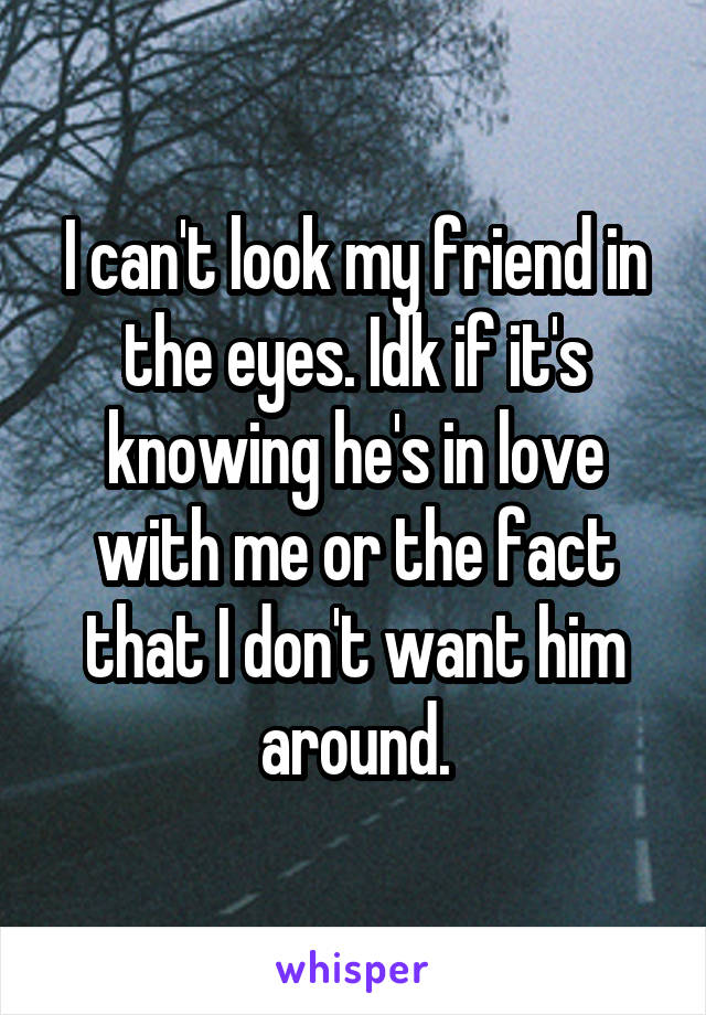 I can't look my friend in the eyes. Idk if it's knowing he's in love with me or the fact that I don't want him around.