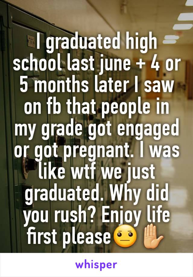 I graduated high school last june + 4 or 5 months later I saw on fb that people in my grade got engaged or got pregnant. I was like wtf we just graduated. Why did you rush? Enjoy life first please😐✋