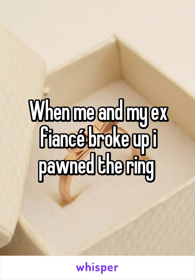 When me and my ex fiancé broke up i pawned the ring 