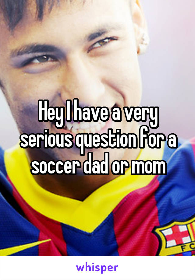 Hey I have a very serious question for a soccer dad or mom