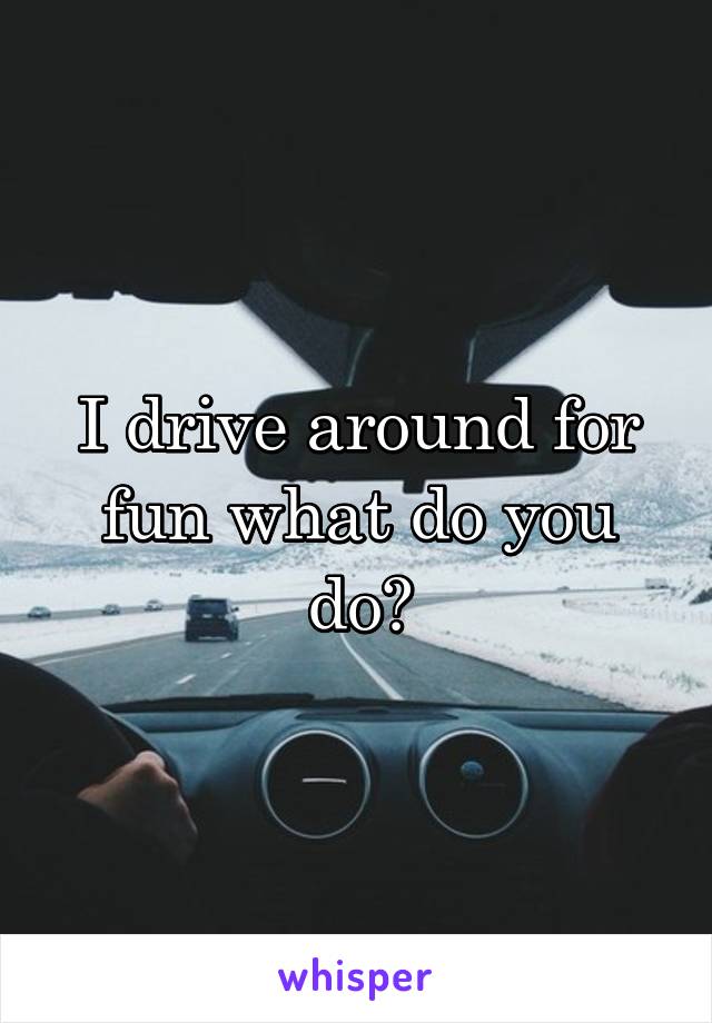 I drive around for fun what do you do?