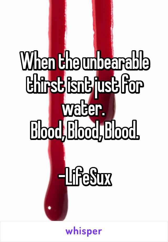 When the unbearable thirst isnt just for water. 
Blood, Blood, Blood.

-LifeSux