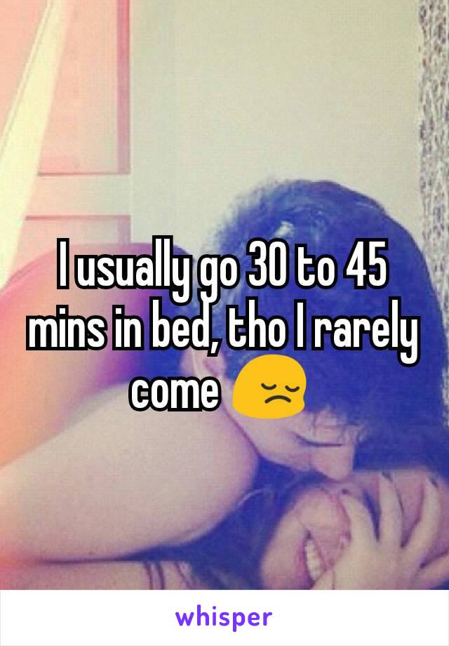 I usually go 30 to 45 mins in bed, tho I rarely come 😔 