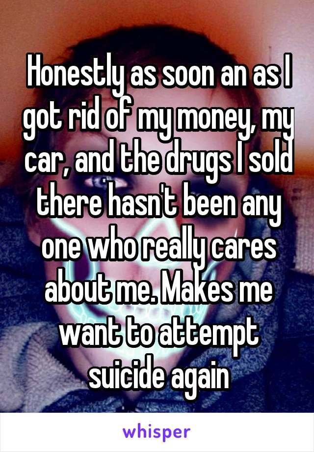 Honestly as soon an as I got rid of my money, my car, and the drugs I sold there hasn't been any one who really cares about me. Makes me want to attempt suicide again