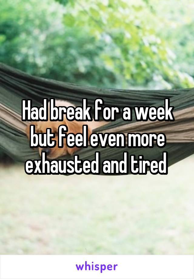 Had break for a week but feel even more exhausted and tired 