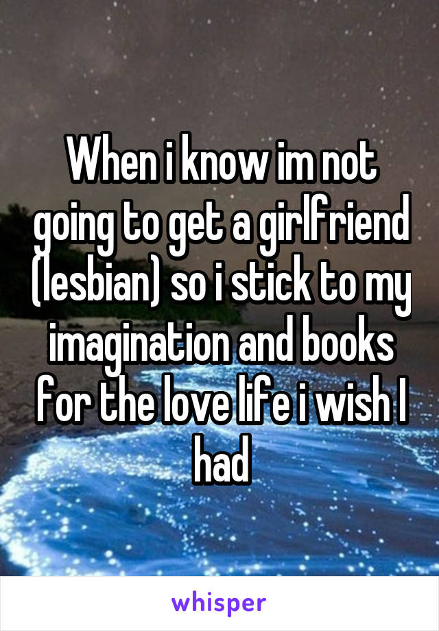 When i know im not going to get a girlfriend (lesbian) so i stick to my imagination and books for the love life i wish I had