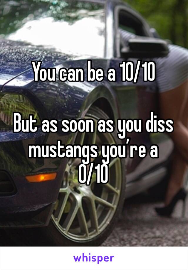 You can be a 10/10 

But as soon as you diss mustangs you’re a 
0/10