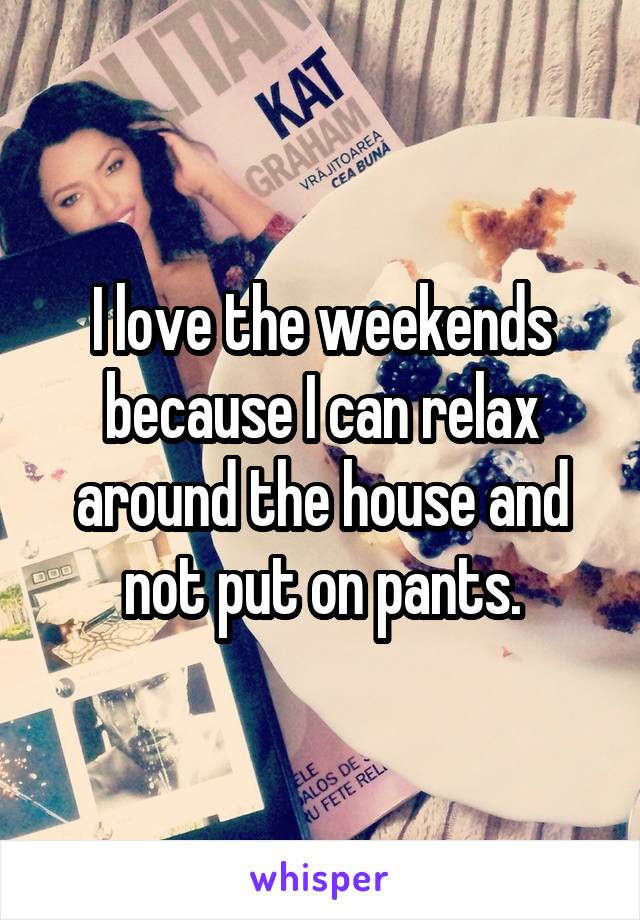 I love the weekends because I can relax around the house and not put on pants.