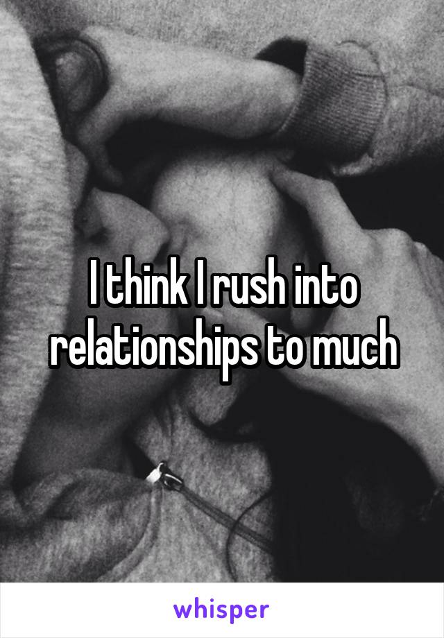 I think I rush into relationships to much