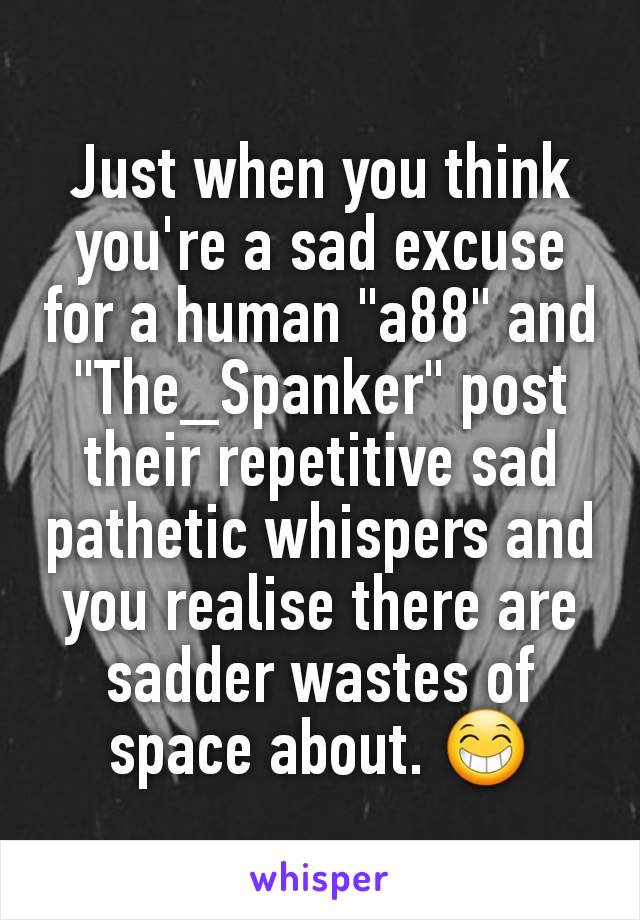 Just when you think you're a sad excuse for a human "a88" and "The_Spanker" post their repetitive sad pathetic whispers and you realise there are sadder wastes of space about. 😁