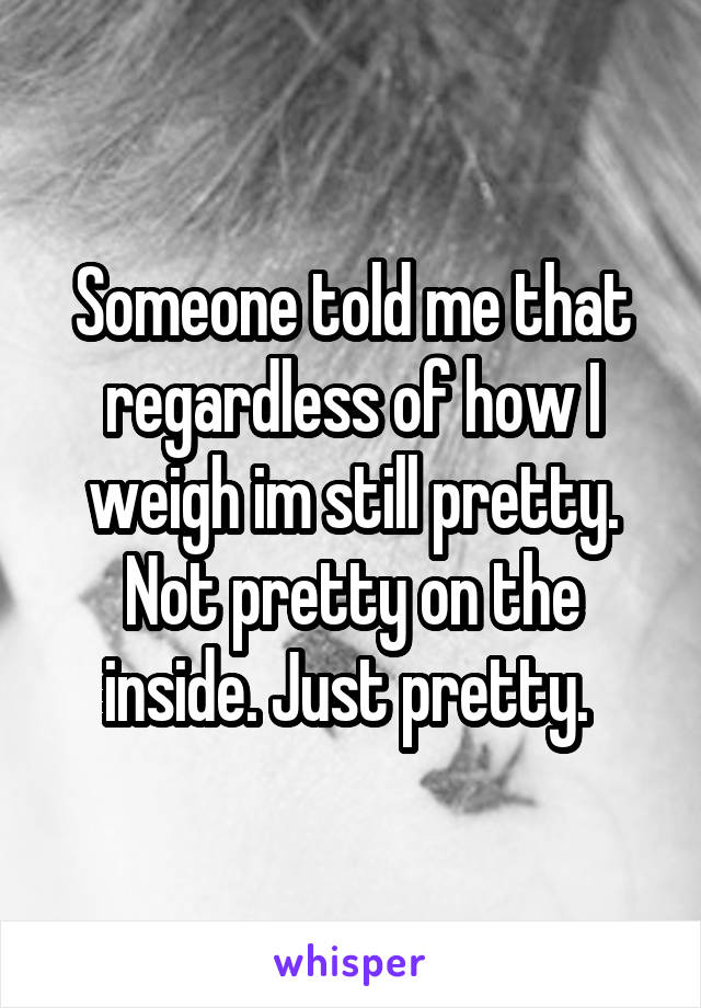 Someone told me that regardless of how I weigh im still pretty. Not pretty on the inside. Just pretty. 