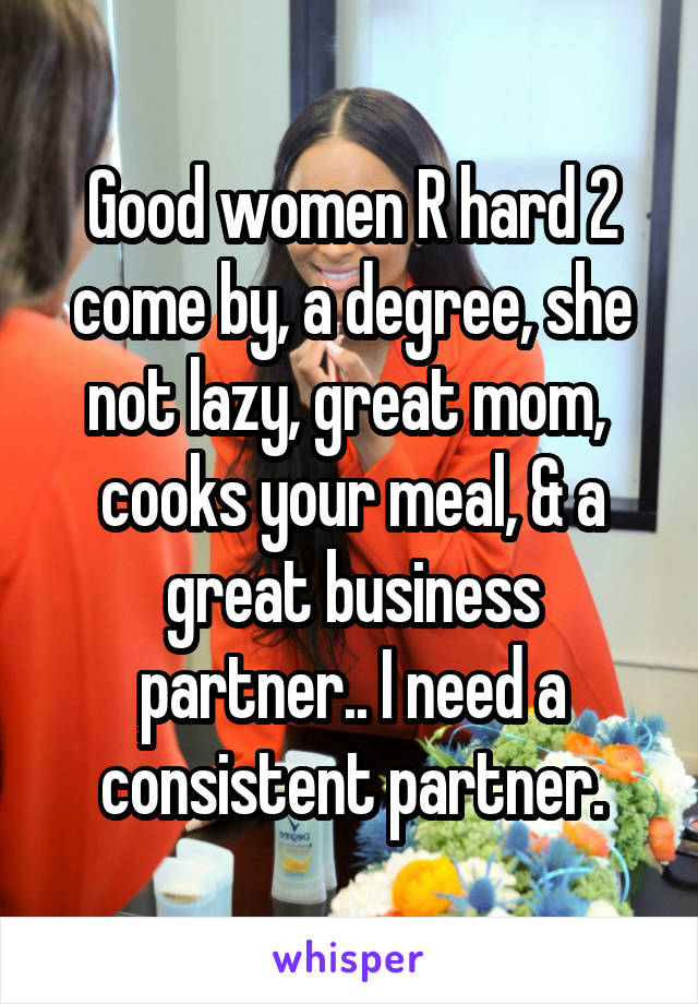 Good women R hard 2 come by, a degree, she not lazy, great mom,  cooks your meal, & a great business partner.. I need a consistent partner.