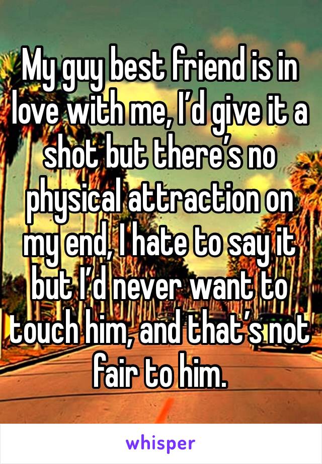 My guy best friend is in love with me, I’d give it a shot but there’s no physical attraction on my end, I hate to say it but I’d never want to touch him, and that’s not fair to him. 