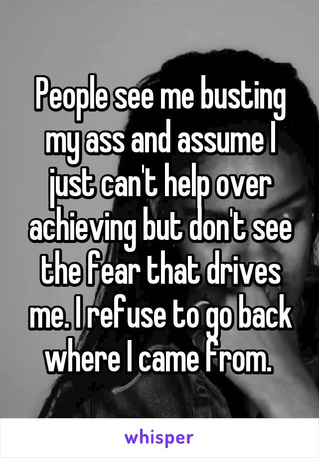 People see me busting my ass and assume I just can't help over achieving but don't see the fear that drives me. I refuse to go back where I came from. 