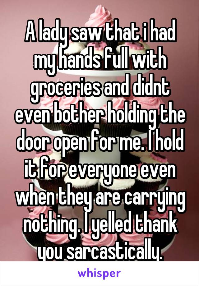 A lady saw that i had my hands full with groceries and didnt even bother holding the door open for me. I hold it for everyone even when they are carrying nothing. I yelled thank you sarcastically.