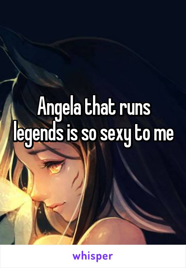 Angela that runs legends is so sexy to me 