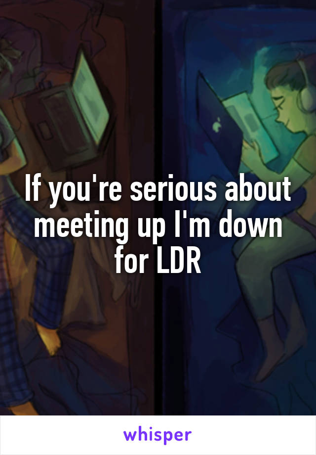 If you're serious about meeting up I'm down for LDR