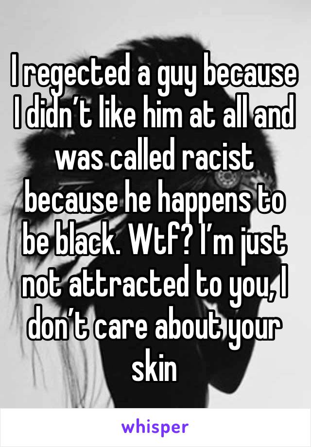 I regected a guy because I didn’t like him at all and was called racist because he happens to be black. Wtf? I’m just not attracted to you, I don’t care about your skin 