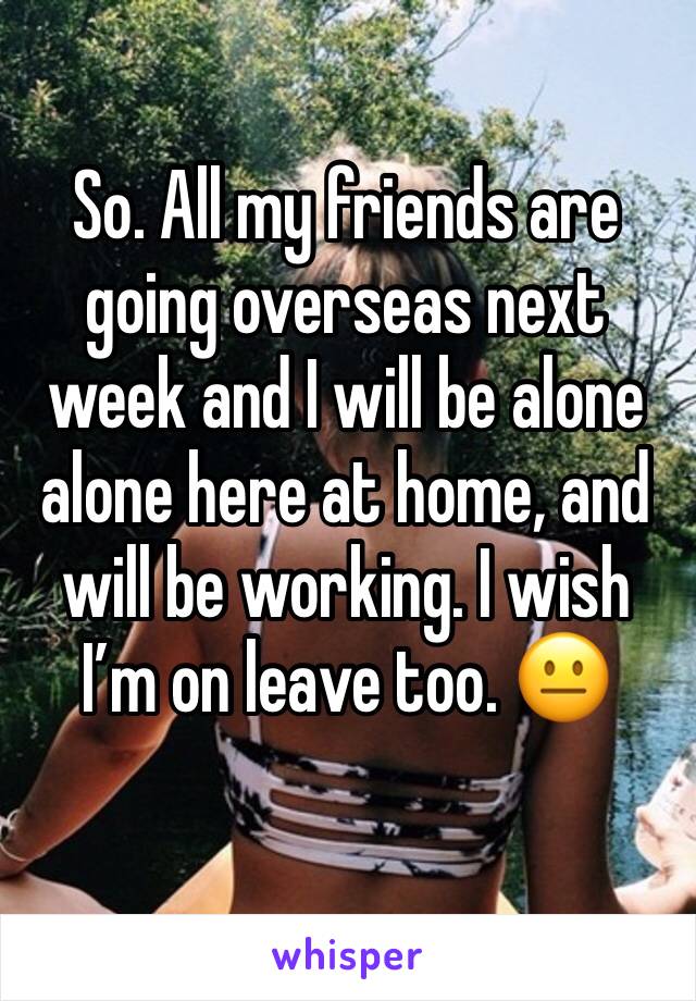 So. All my friends are going overseas next week and I will be alone alone here at home, and will be working. I wish I’m on leave too. 😐
