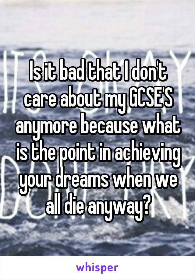 Is it bad that I don't care about my GCSE'S anymore because what is the point in achieving your dreams when we all die anyway?