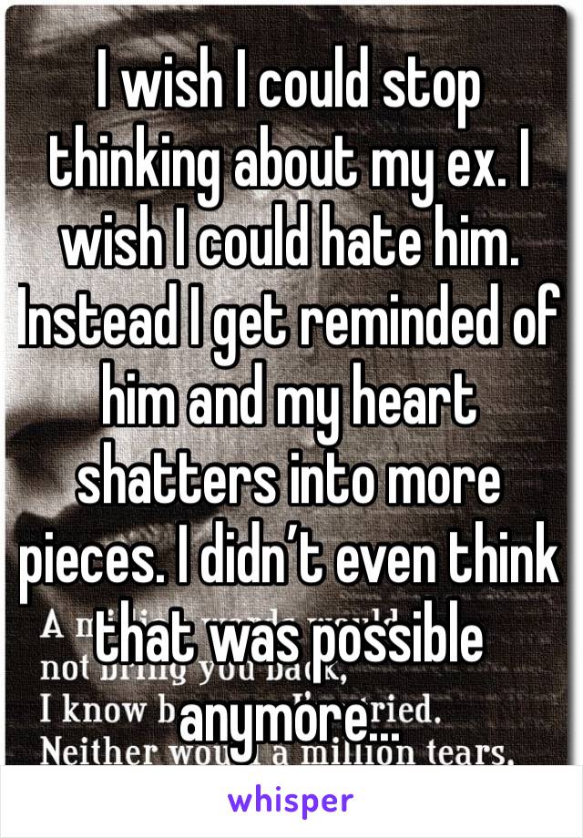 I wish I could stop thinking about my ex. I wish I could hate him. Instead I get reminded of him and my heart shatters into more pieces. I didn’t even think that was possible anymore...
