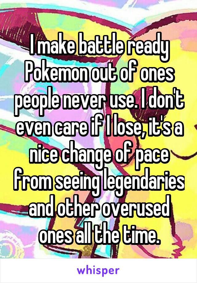 I make battle ready Pokemon out of ones people never use. I don't even care if I lose, it's a nice change of pace from seeing legendaries and other overused ones all the time.