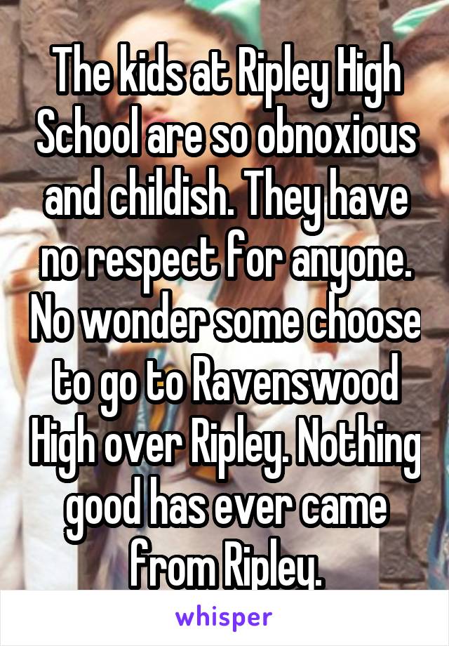 The kids at Ripley High School are so obnoxious and childish. They have no respect for anyone. No wonder some choose to go to Ravenswood High over Ripley. Nothing good has ever came from Ripley.