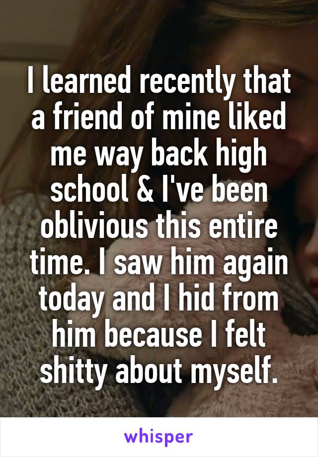 I learned recently that a friend of mine liked me way back high school & I've been oblivious this entire time. I saw him again today and I hid from him because I felt shitty about myself.